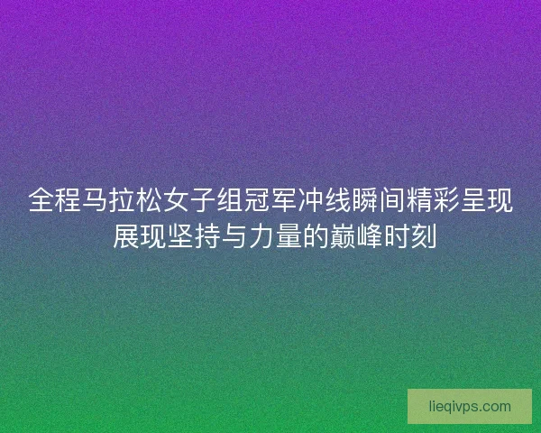 全程马拉松女子组冠军冲线瞬间精彩呈现 展现坚持与力量的巅峰时刻