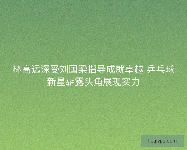林高远深受刘国梁指导成就卓越 乒乓球新星崭露头角展现实力