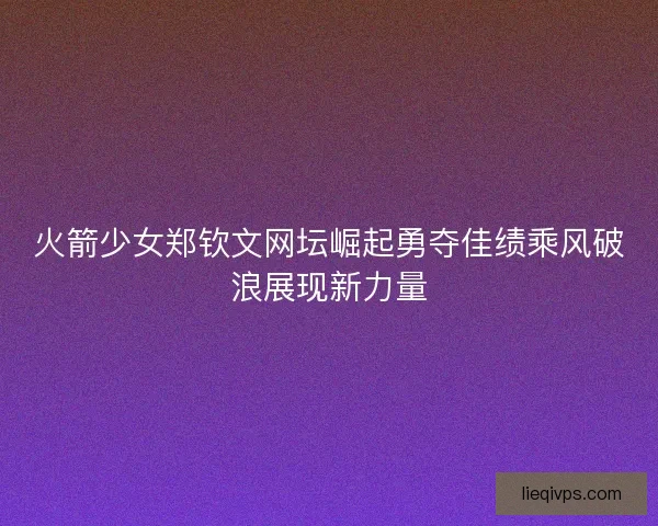 火箭少女郑钦文网坛崛起勇夺佳绩乘风破浪展现新力量