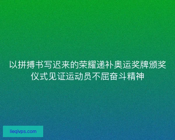 以拼搏书写迟来的荣耀递补奥运奖牌颁奖仪式见证运动员不屈奋斗精神