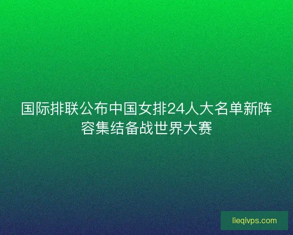 国际排联公布中国女排24人大名单新阵容集结备战世界大赛