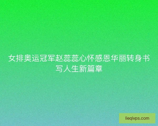 女排奥运冠军赵蕊蕊心怀感恩华丽转身书写人生新篇章