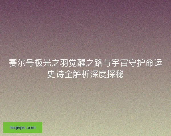 赛尔号极光之羽觉醒之路与宇宙守护命运史诗全解析深度探秘