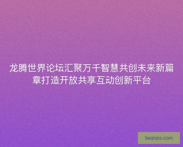 龙腾世界论坛汇聚万千智慧共创未来新篇章打造开放共享互动创新平台