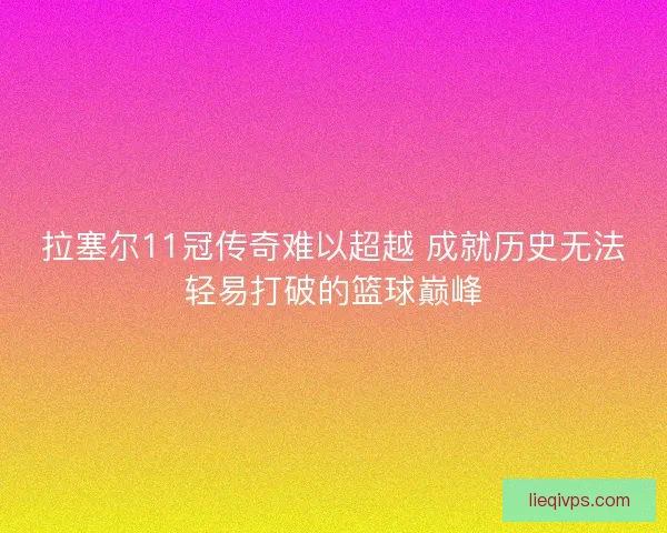 拉塞尔11冠传奇难以超越 成就历史无法轻易打破的篮球巅峰